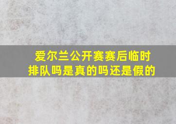 爱尔兰公开赛赛后临时排队吗是真的吗还是假的