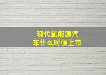 现代氢能源汽车什么时候上市