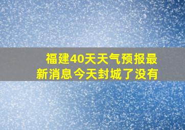 福建40天天气预报最新消息今天封城了没有