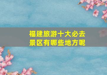 福建旅游十大必去景区有哪些地方呢