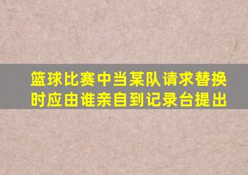 篮球比赛中当某队请求替换时应由谁亲自到记录台提出