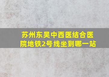 苏州东吴中西医结合医院地铁2号线坐到哪一站