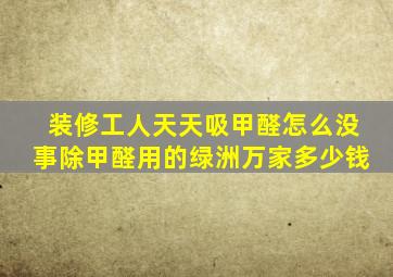 装修工人天天吸甲醛怎么没事除甲醛用的绿洲万家多少钱