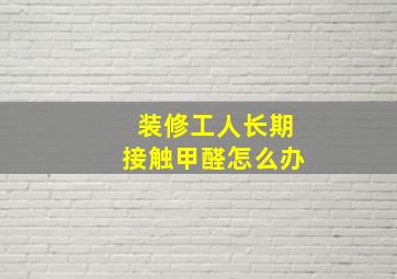 装修工人长期接触甲醛怎么办