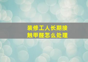 装修工人长期接触甲醛怎么处理