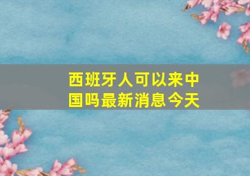 西班牙人可以来中国吗最新消息今天