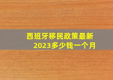 西班牙移民政策最新2023多少钱一个月