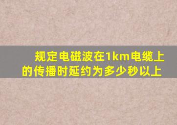 规定电磁波在1km电缆上的传播时延约为多少秒以上