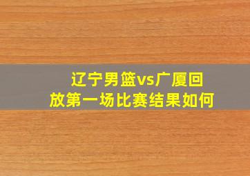 辽宁男篮vs广厦回放第一场比赛结果如何