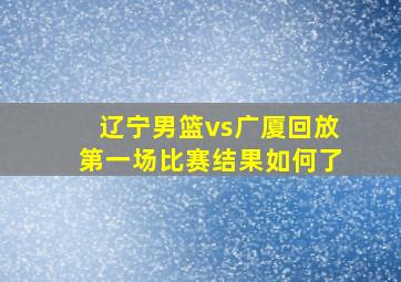 辽宁男篮vs广厦回放第一场比赛结果如何了