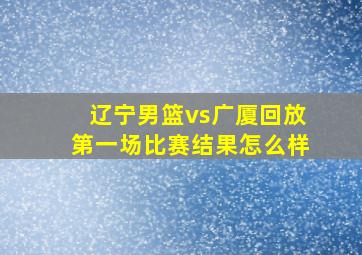 辽宁男篮vs广厦回放第一场比赛结果怎么样