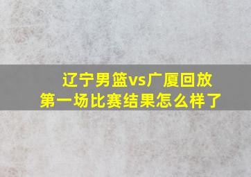 辽宁男篮vs广厦回放第一场比赛结果怎么样了