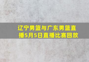 辽宁男篮与广东男篮直播5月5日直播比赛回放