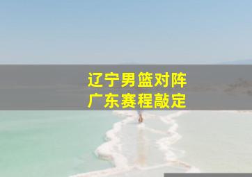 辽宁男篮对阵广东赛程敲定