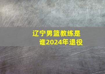 辽宁男篮教练是谁2024年退役