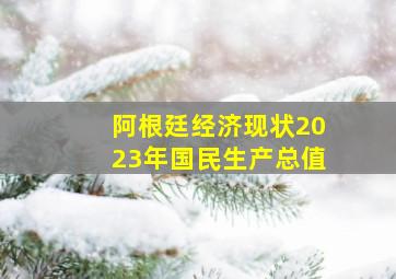 阿根廷经济现状2023年国民生产总值