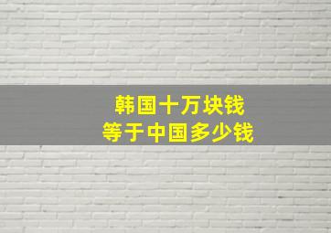 韩国十万块钱等于中国多少钱