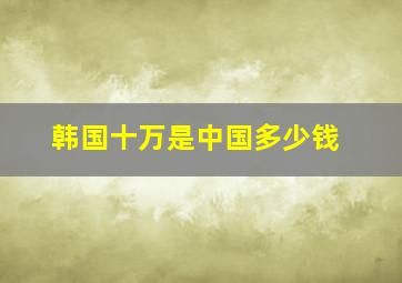 韩国十万是中国多少钱