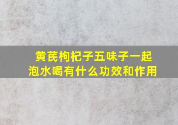 黄芪枸杞子五味子一起泡水喝有什么功效和作用