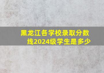 黑龙江各学校录取分数线2024级学生是多少