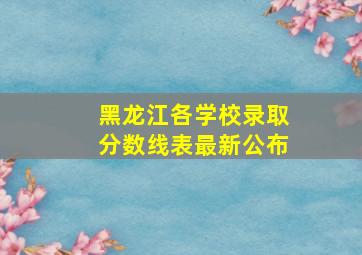 黑龙江各学校录取分数线表最新公布