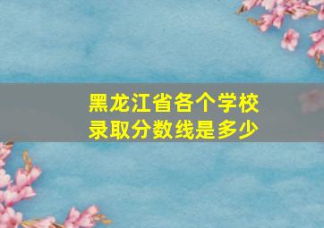 黑龙江省各个学校录取分数线是多少