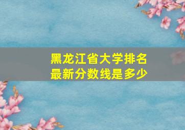 黑龙江省大学排名最新分数线是多少